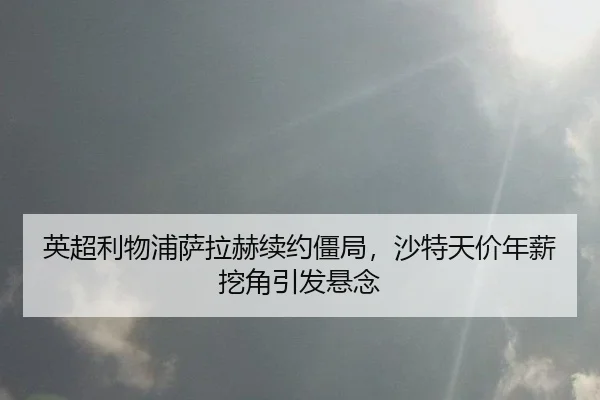 英超利物浦萨拉赫续约僵局，沙特天价年薪挖角引发悬念
