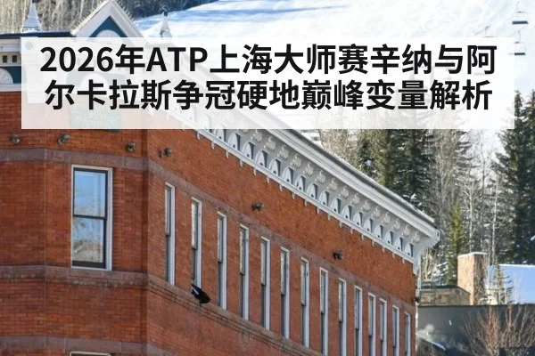 2026年ATP上海大师赛辛纳与阿尔卡拉斯争冠硬地巅峰变量解析